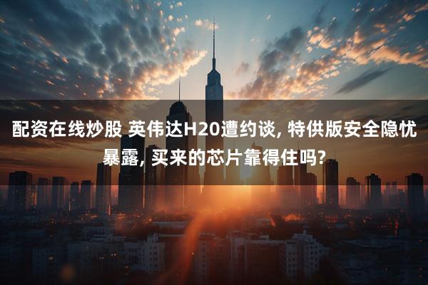配资在线炒股 英伟达H20遭约谈, 特供版安全隐忧暴露, 买来的芯片靠得住吗?