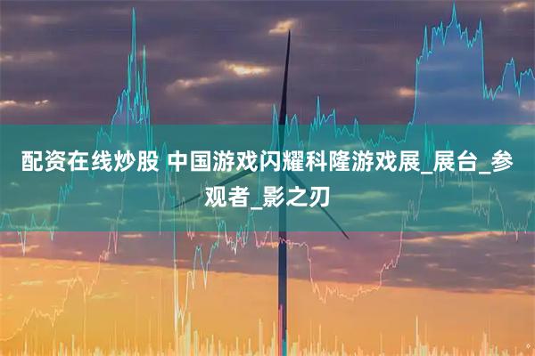 配资在线炒股 中国游戏闪耀科隆游戏展_展台_参观者_影之刃