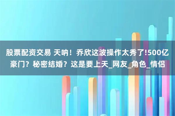 股票配资交易 天呐！乔欣这波操作太秀了!500亿豪门？秘密结婚？这是要上天_网友_角色_情侣