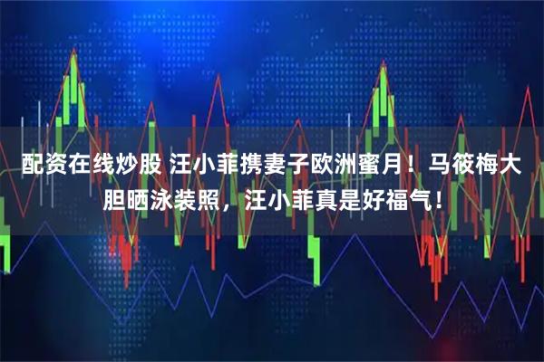 配资在线炒股 汪小菲携妻子欧洲蜜月！马筱梅大胆晒泳装照，汪小菲真是好福气！