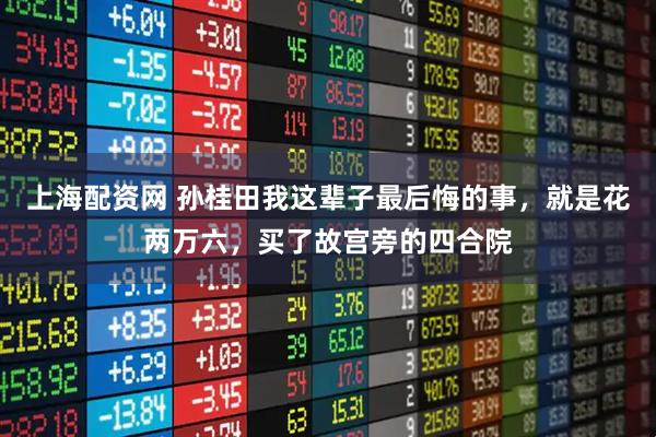上海配资网 孙桂田我这辈子最后悔的事，就是花两万六，买了故宫旁的四合院