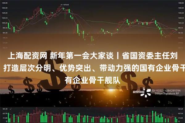 上海配资网 新年第一会大家谈丨省国资委主任刘永升: 打造层次分明、优势突出、带动力强的国有企业骨干舰队