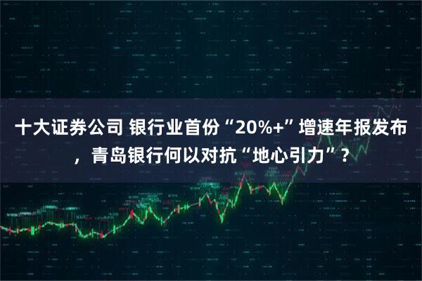 十大证券公司 银行业首份“20%+”增速年报发布，青岛银行何以对抗“地心引力”？