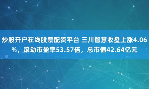 炒股开户在线股票配资平台 三川智慧收盘上涨4.06%，滚动市盈率53.57倍，总市值42.64亿元
