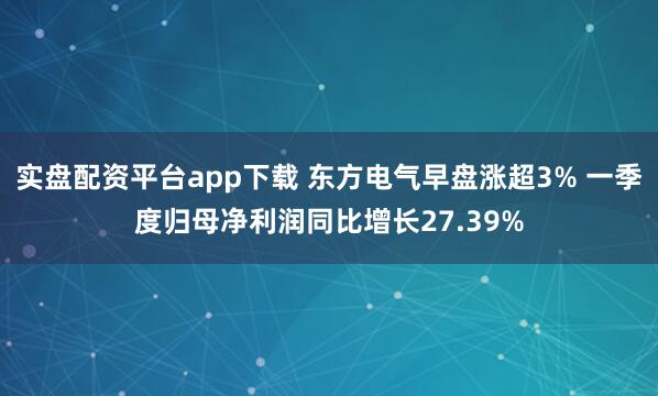 实盘配资平台app下载 东方电气早盘涨超3% 一季度归母净利润同比增长27.39%